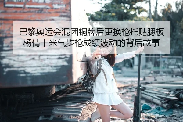 巴黎奥运会混团铜牌后更换枪托贴腮板 杨倩十米气步枪成绩波动的背后故事